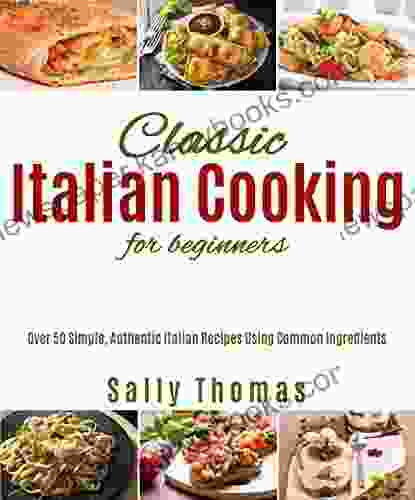 Classic Italian Cooking For Beginners: Over 50 Simple Authentic Italian Recipes Using Common Ingredients