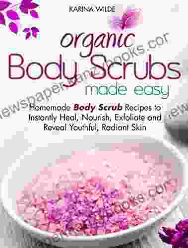 Organic Body Scrubs Made Easy: Homemade Body Scrub Recipes To Instantly Heal Nourish Exfoliate And Reveal Youthful Radiant Skin