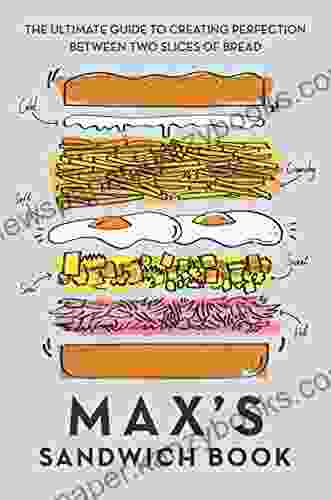 Max S Sandwich Book: The Ultimate Guide To Creating Perfection Between Two Slices Of Bread